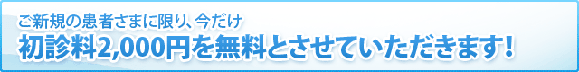 ご新規の患者さまに限り、今だけ初診料2,000円を無料とさせていただきます！